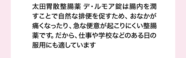 太田胃散整腸薬 デ・ルモア錠は腸内を潤すことで自然な排便を促すため、おなかが痛くなったり、急な便意が起こりにくい整腸薬です。だから、仕事や学校などのある日の服用にも適しています