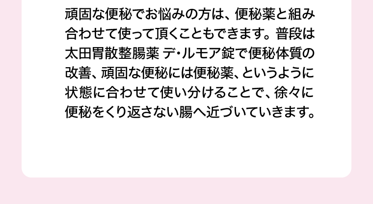 頑固な便秘でお悩みの方は、便秘薬と組み合わせて使って頂くこともできます。普段は太田胃散整腸薬 デ・ルモア錠で便秘体質の改善、頑固な便秘には便秘薬、というように状態に合わせて使い分けることで、徐々に便秘をくり返さない腸へ近づいていきます。