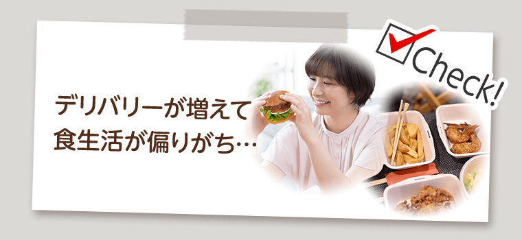 Check!　デリバリーが増えて食生活が偏りがち…