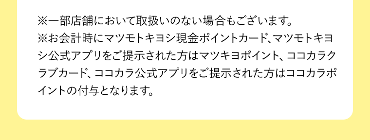 ※一部店舗において取扱いのない場合もございます。※お会計時にマツモトキヨシ現金ポイントカード、マツモトキヨシ公式アプリをご提示された方はマツキヨポイント、ココカラクラブカード、ココカラ公式アプリをご提示された方はココカラポイントの付与となります。