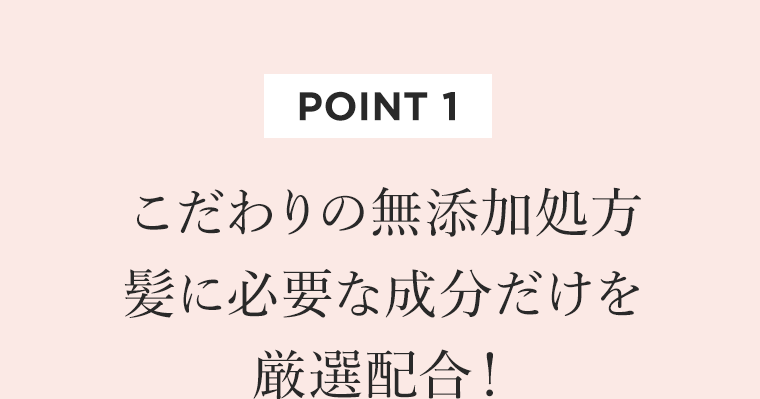 [POINT 1]　こだわりの無添加処方　髪に必要な成分だけを厳選配合！