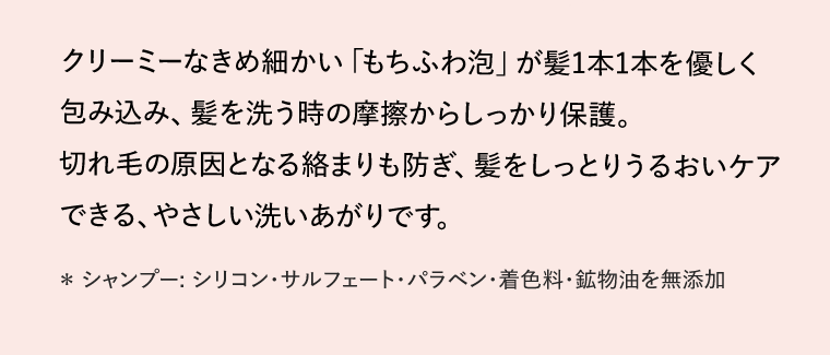 クリーミーなきめ細かい「もちふわ泡」が髪1本1本を優しく包み込み、髪を洗う時の摩擦からしっかり保護。切れ毛の原因となる絡まりも防ぎ、髪をしっとりうるおいケアできる、やさしい洗いあがりです。　*シャンプー: シリコン・サルフェート・パラベン・着色料・鉱物油を無添加
