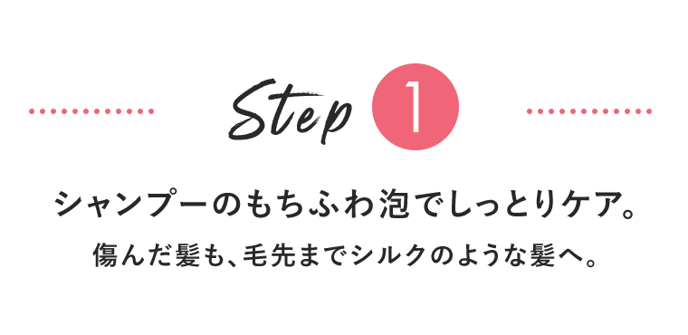 Step1　シャンプーのもちふわ泡でしっとりケア。傷んだ髪も、毛先までシルクのような髪へ。