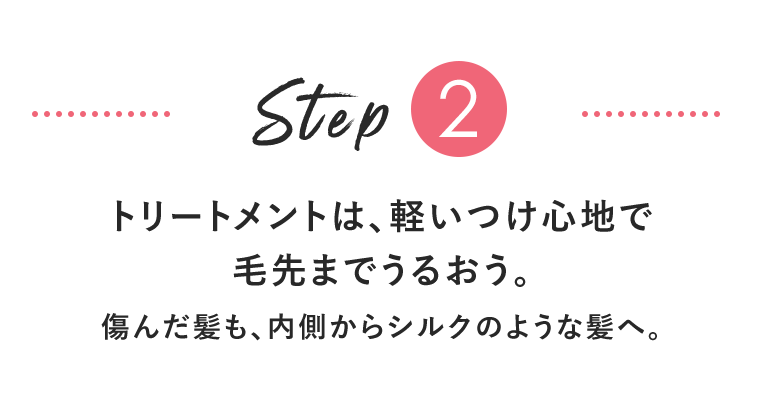 Step2　トリートメントは、軽いつけ心地で毛先までうるおう。傷んだ髪も、内側からシルクのような髪へ。