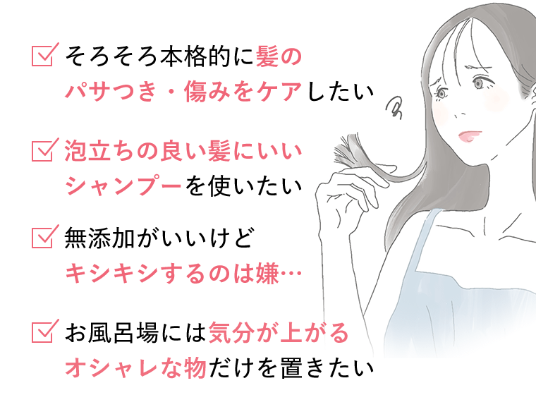 □そろそろ本格的に髪のパサつき・傷みをケアしたい　□泡立ちの良い髪にいいシャンプーを使いたい　□無添加がいいけどキシキシするのは嫌…　□お風呂場には気分が上がるオシャレな物だけを置きたい