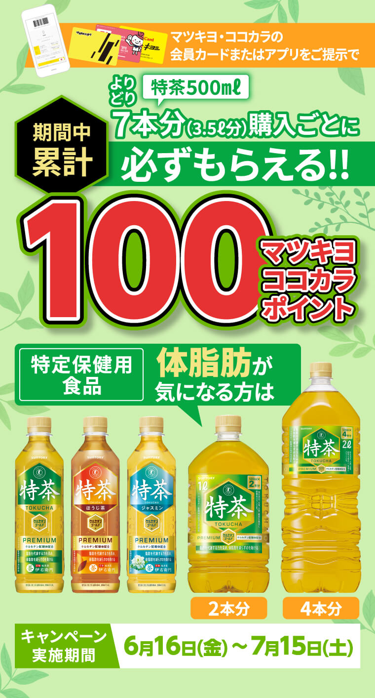 マツキヨ・ココカラの会員カードまたはアプリをご提示でよりどり特茶500㎖7本分（3.5ℓ分）購入ごとに必ずもらえる!!期間中累計100マツキヨココカラポイントキャンペーン実施期間6月16日(金) ～ 7月15日(土)
