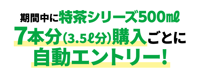 期間中に特茶シリーズ500㎖7本分（3.5ℓ分）購入ごとに自動エントリー!
