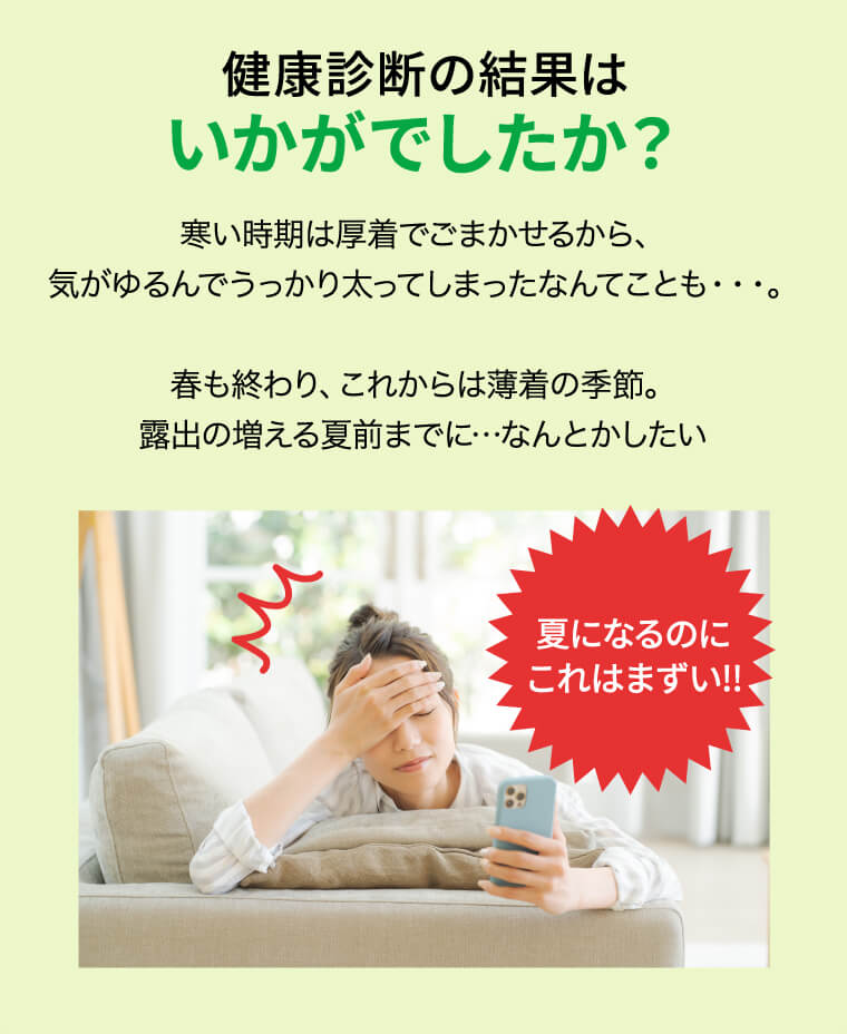健康診断の結果はいかがでしたか？寒い時期は厚着でごまかせるから、気がゆるんでうっかり太ってしまったなんてことも・・・。春も終わり、これからは薄着の季節。露出の増える夏前までに…なんとかしたい 夏になるのにこれはまずい!!