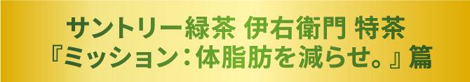 サントリー緑茶 伊右衛門 特茶 『ミッション：体脂肪を減らせ。』篇