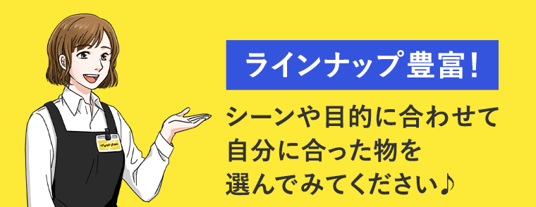 ラインナップ豊富！ シーンや目的に合わせて自分に合った物を選んでみてください♪