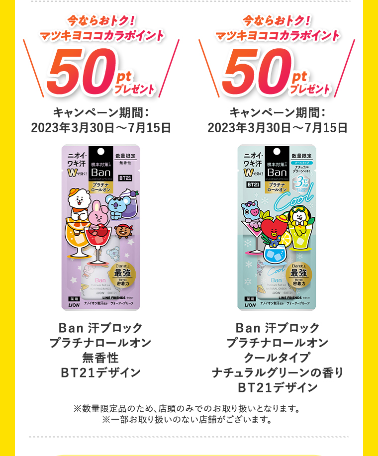 今ならおトク！50円引き キャンペーン期間:2023年3月30日?7月15日 Ban 汗ブロック プラチナロールオン 無香性 BT21デザイン 今ならおトク！50円引き キャンペーン期間:2023年3月30日?7月15日 Ban 汗ブロック プラチナロールオン クールタイプ ナチュラルグリーンの香り BT21デザイン ※数量限定品のため、店頭のみでのお取り扱いとなります。 ※一部お取り扱いのない店舗がございます。