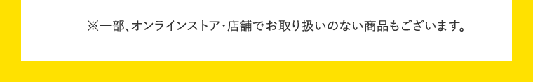 ※一部、オンラインストア・店舗でお取り扱いのない商品もございます。