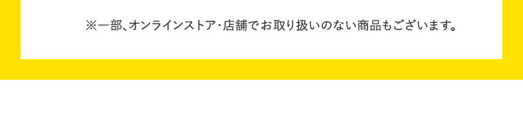 ※一部、オンラインストア・店舗でお取り扱いのない商品もございます。
