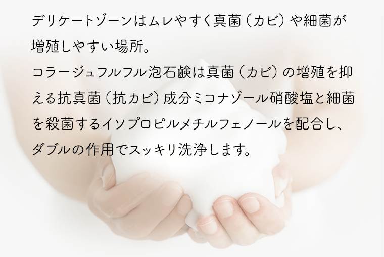 デリケートゾーンはムレやすく真菌（カビ）や細菌が増殖しやすい場所。コラージュフルフル泡石鹸は真菌（カビ）の増殖を抑える抗真菌（抗カビ）成分ミコナゾール硝酸塩と細菌を殺菌するイソプロピルメチルフェノールを配合し、ダブルの作用でスッキリ洗浄します。