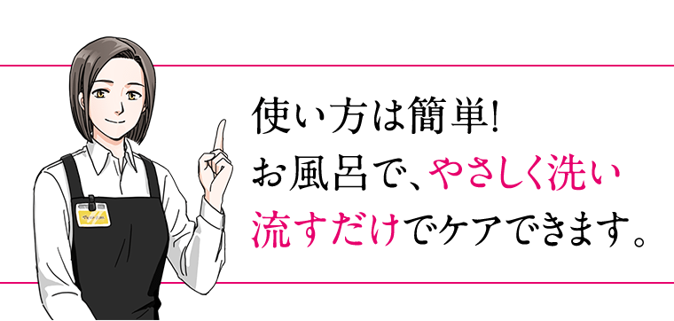 使い方は簡単！お風呂で、やさしく洗い流すだけでケアできます。