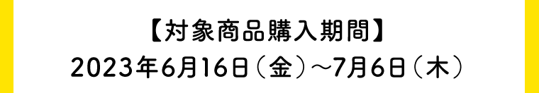 【対象商品購入期間】2023年6月16日（金）〜7月6日（木）