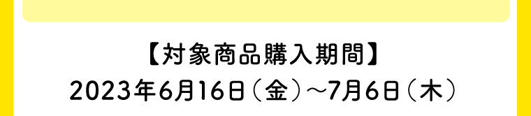 【対象商品購入期間】2023年6月16日（金）〜7月6日（木）
