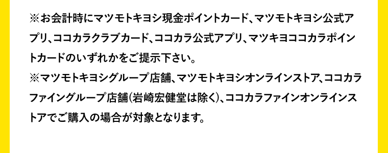 ※お会計時にマツモトキヨシ現金ポイントカード、マツモトキヨシ公式アプリ、ココカラクラブカード、ココカラ公式アプリ、マツキヨココカラポイントカードのいずれかをご提示下さい。※マツモトキヨシグループ店舗、マツモトキヨシオンラインストア、ココカラファイングループ店舗(岩崎宏健堂は除く)、ココカラファインオンラインストアでご購入の場合が対象となります。