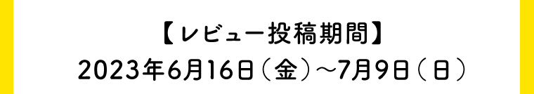 【レビュー投稿期間】2023年6月16日（金）〜7月9日（日）