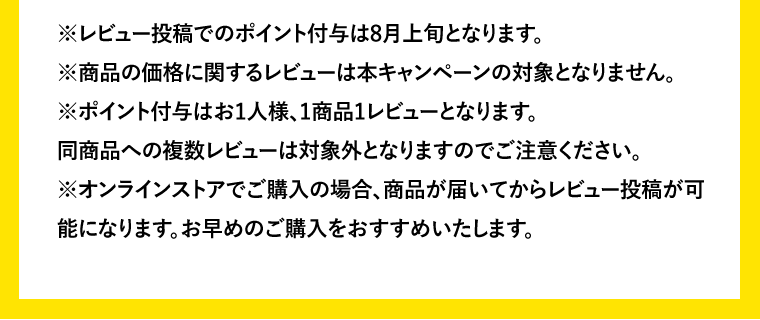 ※レビュー投稿でのポイント付与は8月上旬となります。※商品の価格に関するレビューは本キャンペーンの対象となりません。※ポイント付与はお1人様、1商品1レビューとなります。同商品への複数レビューは対象外となりますのでご注意ください。※オンラインストアでご購入の場合、商品が届いてからレビュー投稿が可能になります。お早めのご購入をおすすめいたします。