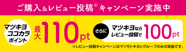 マツキヨココカラポイント　最大110pt　さらにマツキヨならレビュー投稿で100pt　※レビュー投稿キャンペーンはマツモトキヨシのみの実施です。