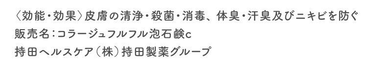 〈効能・効果〉皮膚の清浄・殺菌・消毒、 体臭・汗臭及びニキビを防ぐ　販売名：コラージュフルフル泡石鹸c　持田ヘルスケア（株）持田製薬グループ