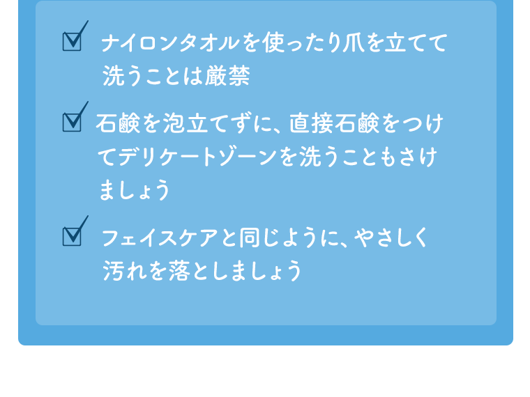 ナイロンタオルを使ったり爪を立てて洗うことは厳禁　石鹸を泡立てずに、直接石鹸をつけてデリケートゾーンを洗うこともさけましょう　フェイスケアと同じように、やさしく汚れを落としましょう