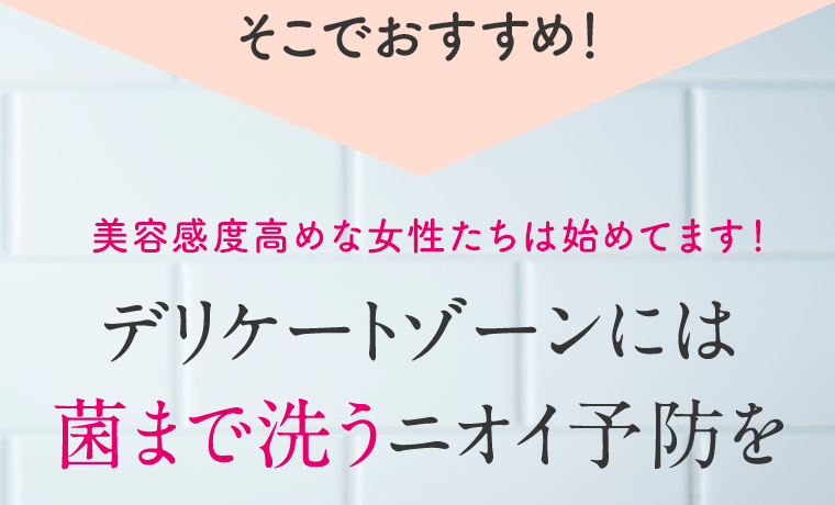 そこでおすすめ！美容感度高めな女性たちは始めてます！デリケートゾーンには菌まで洗うニオイ予防を