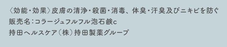 〈効能・効果〉皮膚の清浄・殺菌・消毒、 体臭・汗臭及びニキビを防ぐ　販売名：コラージュフルフル泡石鹸c　持田ヘルスケア（株）持田製薬グループ