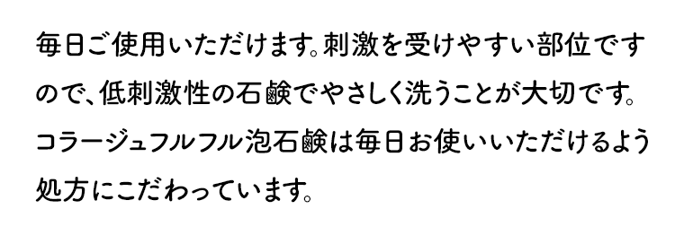 毎日ご使用いただけます。刺激を受けやすい部位ですので、低刺激性の石鹸でやさしく洗うことが大切です。コラージュフルフル泡石鹸は毎日お使いいただけるよう処方にこだわっています。