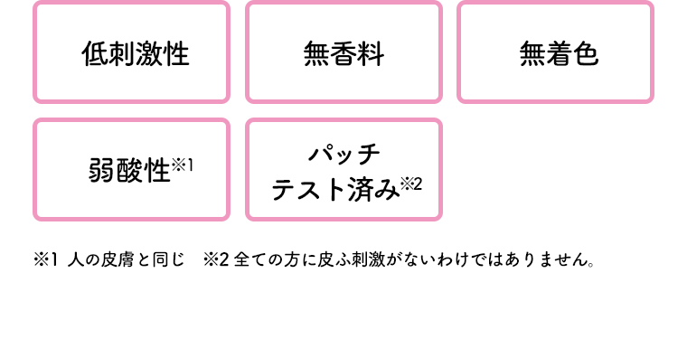 [低刺激性] [無香料] [無着色] [弱酸性※1] [パッチテスト済み※2]　※1 人の皮膚と同じ　※2 全ての方に皮ふ刺激がないわけではありません。