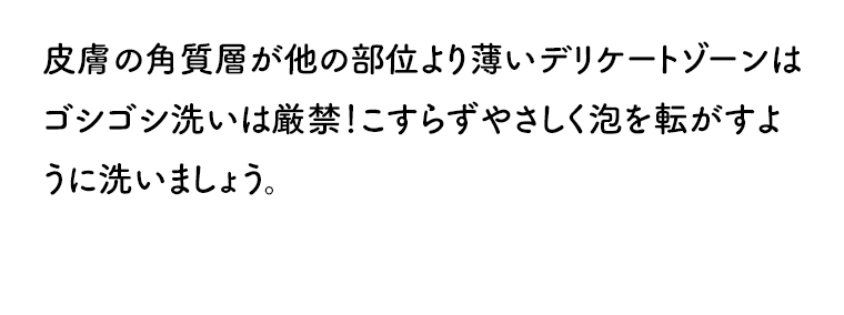 皮膚の角質層が他の部位より薄いデリケートゾーンはゴシゴシ洗いは厳禁！こすらずやさしく泡を転がすように洗いましょう。