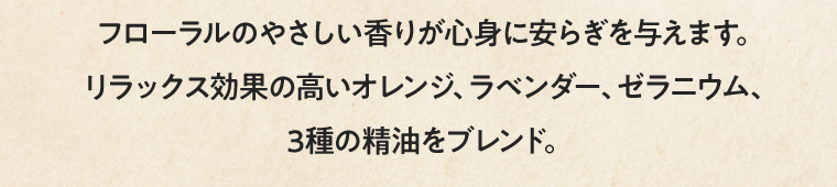 フローラルのやさしい香りが心身に安らぎを与えます。リラックス効果の高いオレンジ、ラベンダー、ゼラニウム、3種の精油をブレンド。