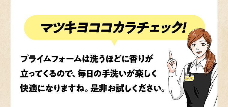 《マツキヨココカラチェック！》プライムフォームは洗うほどに香りが立ってくるので、毎日の手洗いが楽しく快適になりますね。是非お試しください。