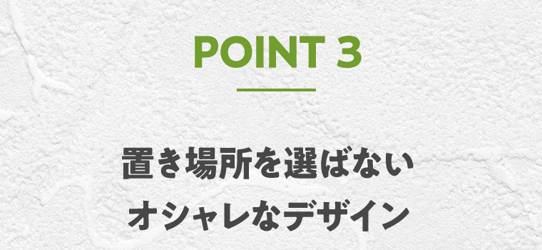 POINT3　置き場所を選ばないオシャレなデザイン