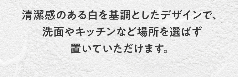 清潔感のある白を基調としたデザインで、洗面やキッチンなど場所を選ばず置いていただけます。