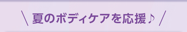 夏のボディケアを応援♪