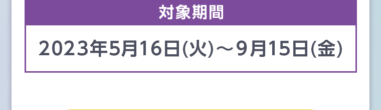 対象期間 2023年5月16日 (火)~ 9月15日 (金)