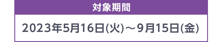対象期間 2023年5月16日 (火)~ 9月15日 (金)