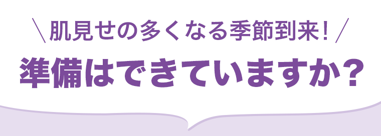 肌見せの多くなる季節到来! 準備はできていますか?