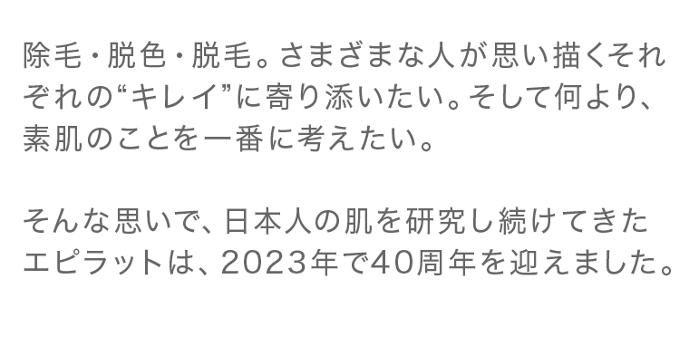 除毛・脱色・脱毛。 さまざまな人が思い描くそれぞれの“キレイ”に寄り添いたい。 そして何より、素肌のことを一番に考えたい。そんな思いで、日本人の肌を研究し続けてきた エピラットは、2023年で40周年を迎えました。