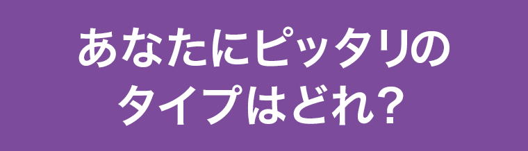 あなたにピッタリのタイプはどれ?