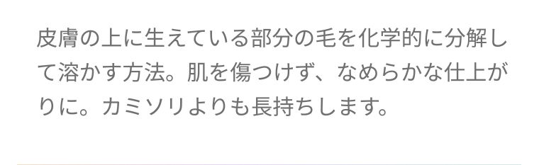 皮膚の上に生えている部分の毛を化学的に分解して溶かす方法。 肌を傷つけず、なめらかな仕上がりに。カミソリよりも長持ちします。