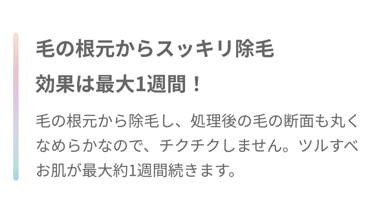 毛の根元からスッキリ除毛 効果は最大1週間! 毛の根元から除毛し、処理後の毛の断面も丸くなめらかなので、チクチクしません。 ツルすべお肌が最大約1週間続きます。