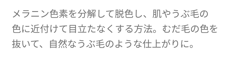 メラニン色素を分解して脱色し、肌やうぶ毛の色に近付けて目立たなくする方法。 むだ毛の色を抜いて、 自然なうぶ毛のような仕上がりに。