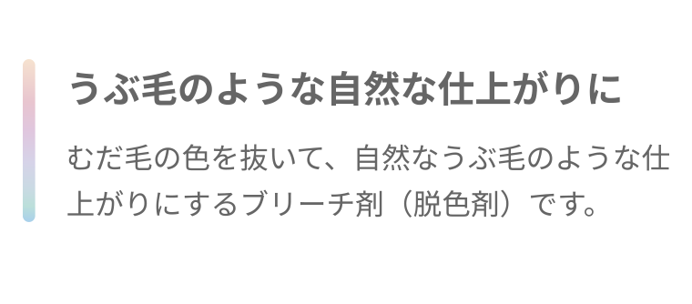 うぶ毛のような自然な仕上がりに むだ毛の色を抜いて、 自然なうぶ毛のような仕上がりにするブリーチ剤(脱色剤)です。