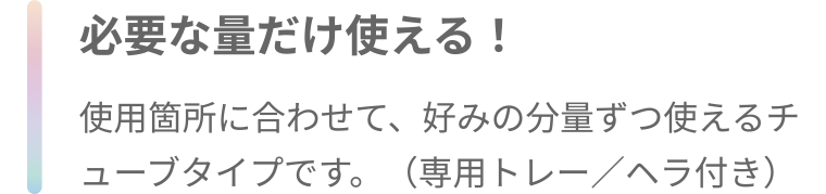 必要な量だけ使える! 使用箇所に合わせて、好みの分量ずつ使えるチューブタイプです。 (専用トレー/ヘラ付き)