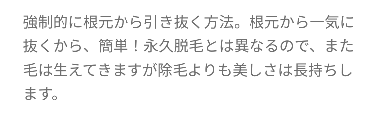 強制的に根元から引き抜く方法。 根元から一気に抜くから、簡単! 永久脱毛とは異なるので、 また毛は生えてきますが除毛よりも美しさは長持ちします。