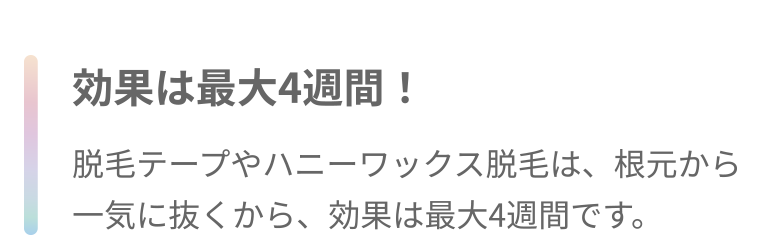 効果は最大4週間! 脱毛テープやハニーワックス脱毛は、根元から一気に抜くから、効果は最大4週間です。