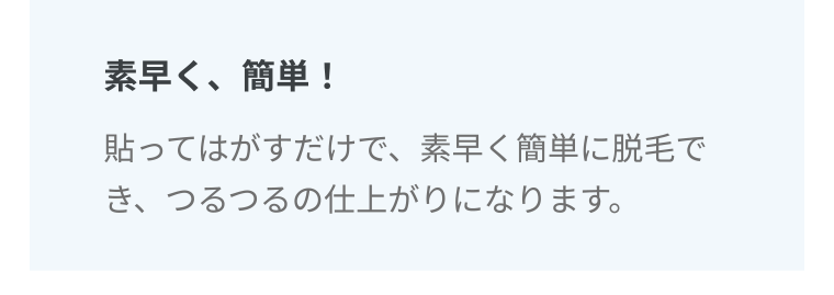 素早く、簡単! 貼ってはがすだけで、素早く簡単に脱毛でき、つるつるの仕上がりになります。
